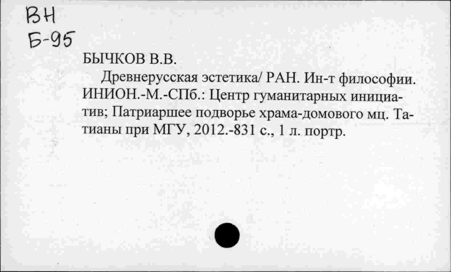 ﻿вч
Б'96"
БЫЧКОВ В.В.
Древнерусская эстетика/ РАН. Ин-т философии. ИНИОН.-М.-СПб.: Центр гуманитарных инициатив; Патриаршее подворье храма-домового мц. Татианы при МГУ, 2012.-831 с., 1 л. портр.